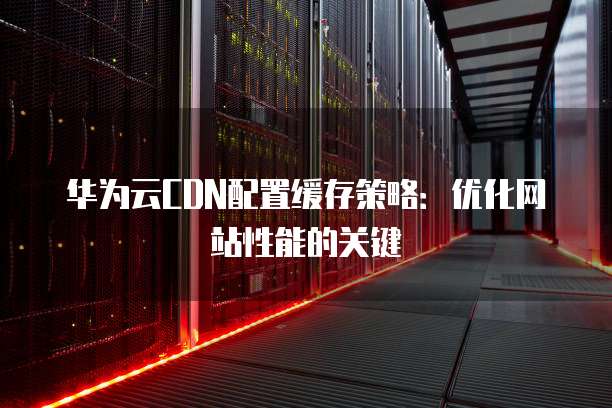 华为云CDN配置缓存策略:优化网站性能的关键