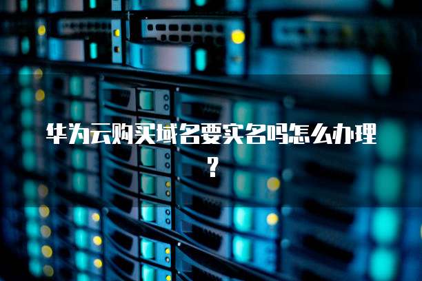 华为云购买域名要实名吗怎么办理?