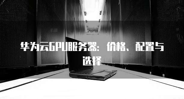 华为云GPU服务器:价格、配置与选择