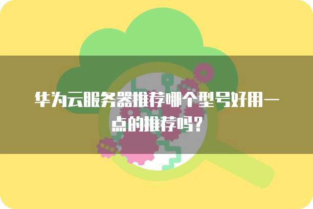 华为云服务器推荐哪个型号好用一点的推荐吗?