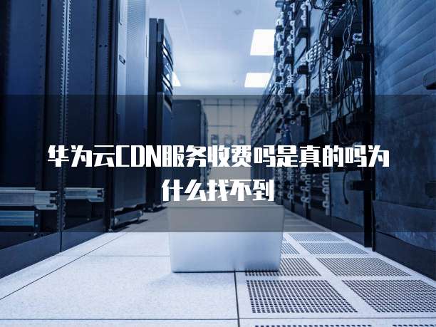 华为云CDN服务收费吗是真的吗为什么找不到