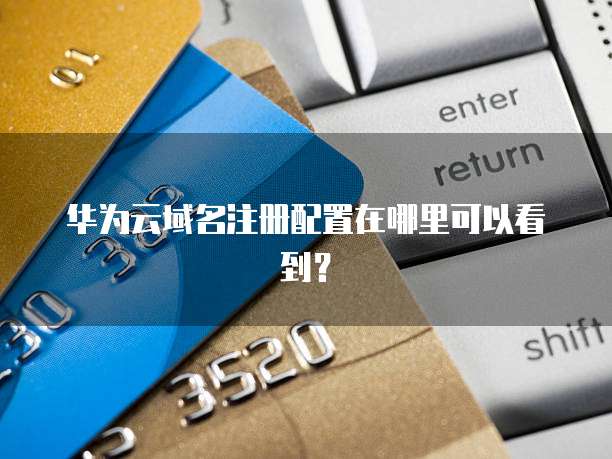 华为云域名注册配置在哪里可以看到?