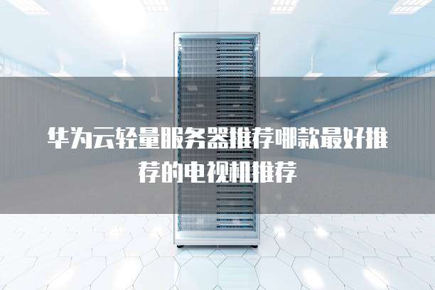 华为云轻量服务器推荐哪款最好推荐的电视机推荐