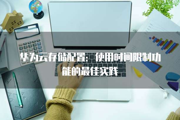 华为云存储配置:使用时间限制功能的最佳实践