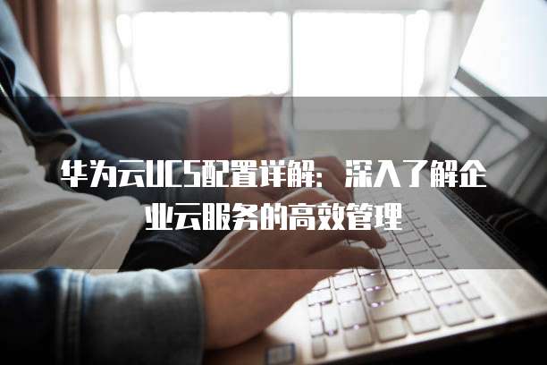 华为云UCS配置详解:深入了解企业云服务的高效管理