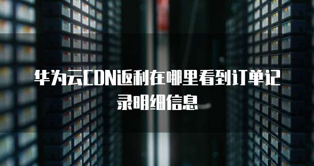 华为云CDN返利在哪里看到订单记录明细信息