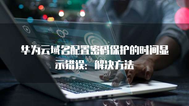 华为云域名配置密码保护的时间显示错误：解决方法
