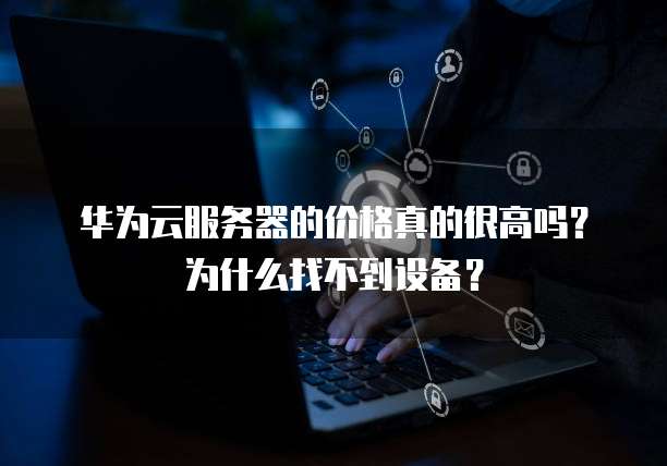 华为云服务器的价格真的很高吗?为什么找不到设备?