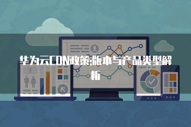 华为云CDN政策:版本与产品类型解析