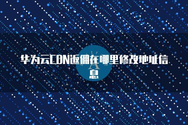 华为云CDN返佣在哪里修改地址信息