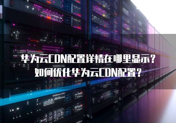 华为云CDN配置详情在哪里显示?如何优化华为云CDN配置?
