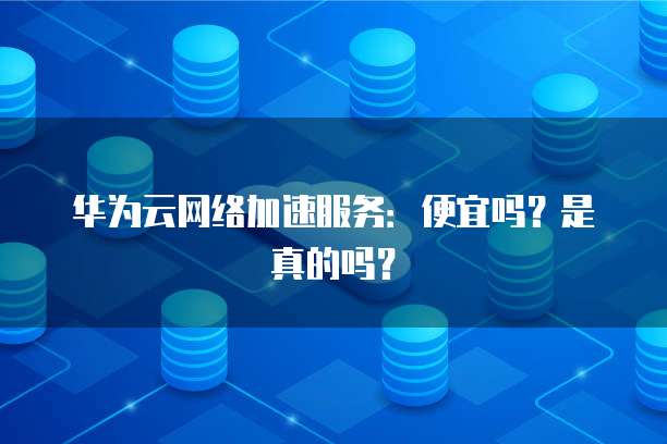 华为云网络加速服务:便宜吗?是真的吗?