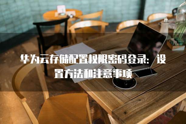 华为云存储配置权限密码登录:设置方法和注意事项
