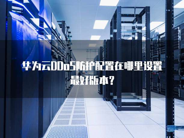 华为云DDoS防护配置在哪里设置最好版本?