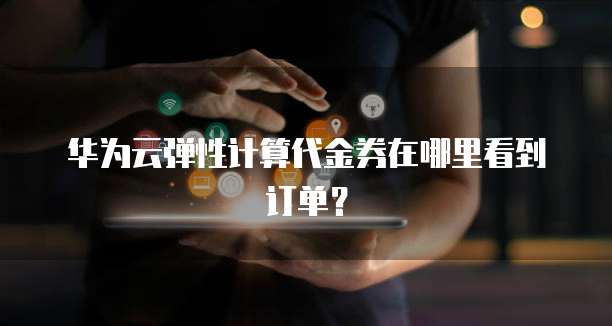 华为云弹性计算代金券在哪里看到订单?