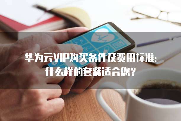 华为云VIP购买条件及费用标准:什么样的套餐适合您?