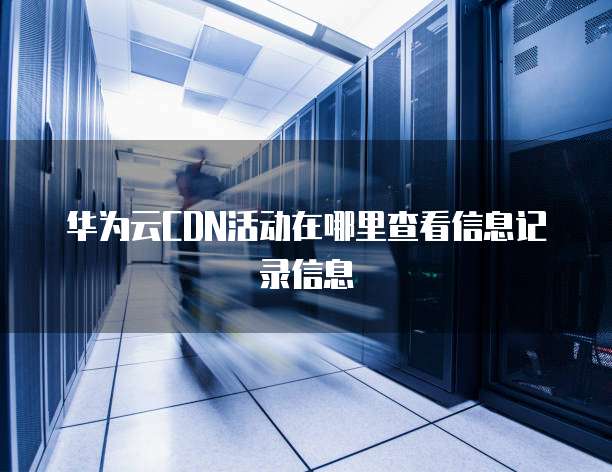 华为云CDN活动在哪里查看信息记录信息