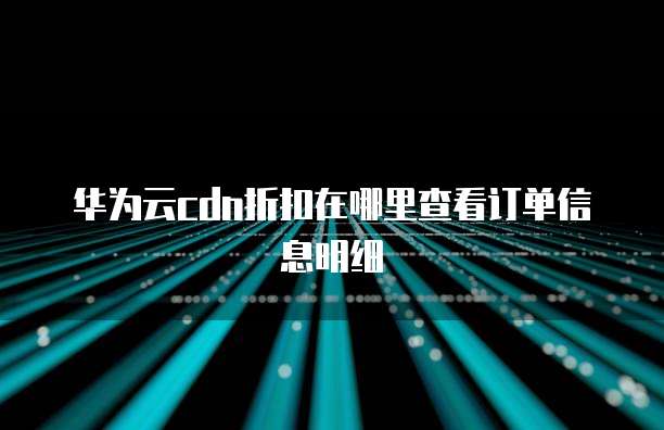 华为云cdn折扣在哪里查看订单信息明细