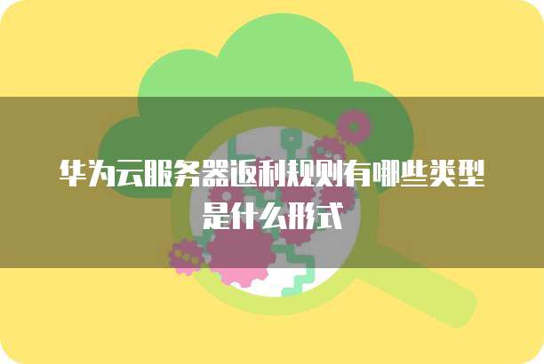 华为云服务器返利规则有哪些类型是什么形式