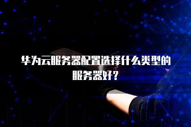 华为云服务器配置选择什么类型的服务器好?