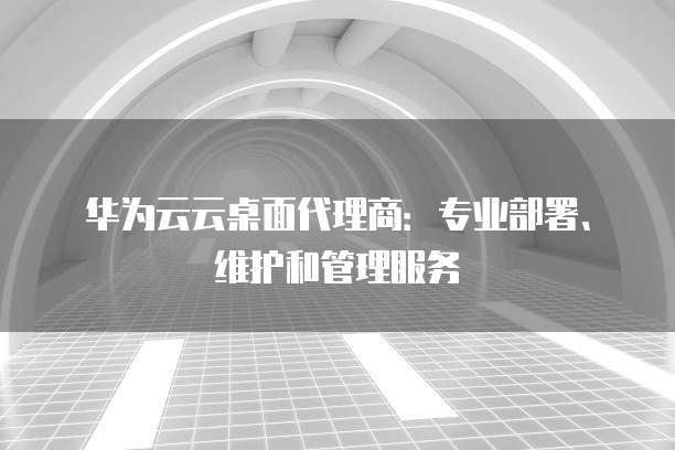 华为云云桌面代理商:专业部署、维护和管理服务