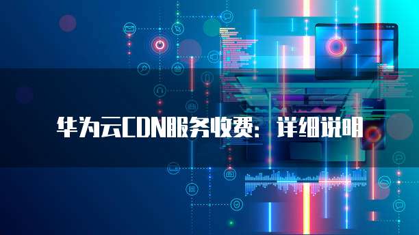 华为云CDN服务收费:详细说明
