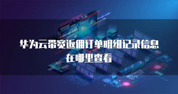 华为云带宽返佣订单明细记录信息在哪里查看