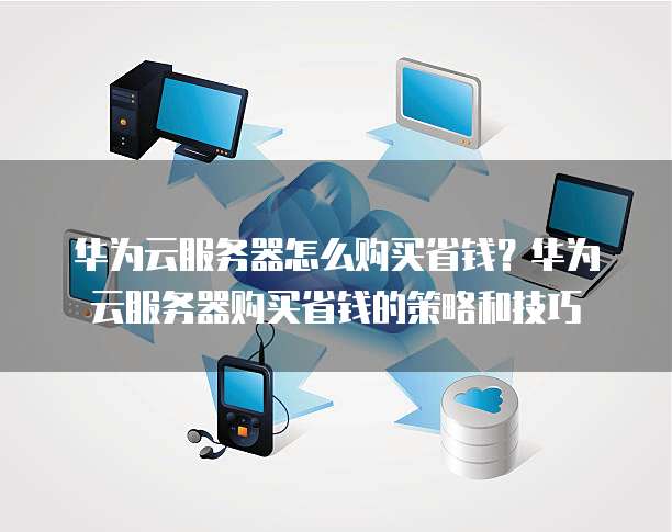 华为云服务器怎么购买省钱?华为云服务器购买省钱的策略和技巧