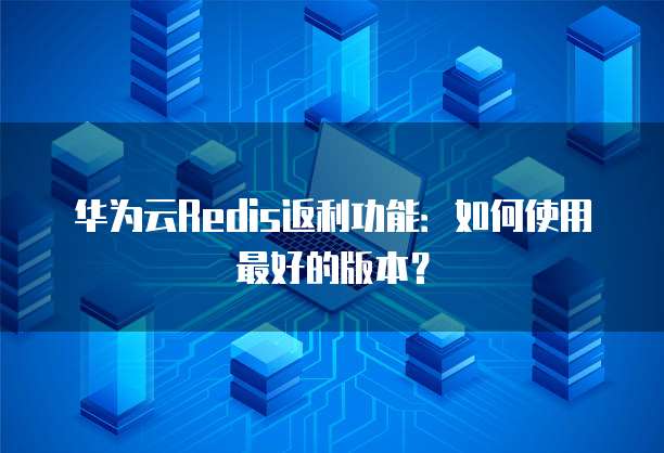 华为云Redis返利功能:如何使用最好的版本?