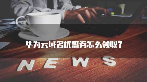 华为云域名优惠券怎么领取?
