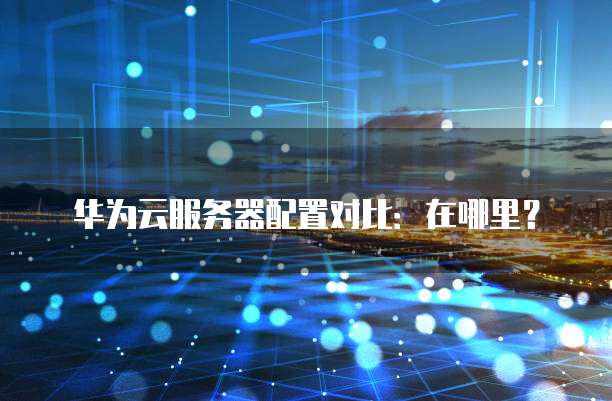 华为云服务器配置对比:在哪里?