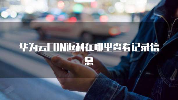 华为云CDN返利在哪里查看记录信息