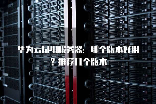 华为云GPU服务器:哪个版本好用?推荐几个版本