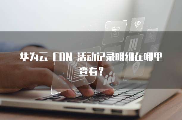 华为云 CDN 活动记录明细在哪里查看?