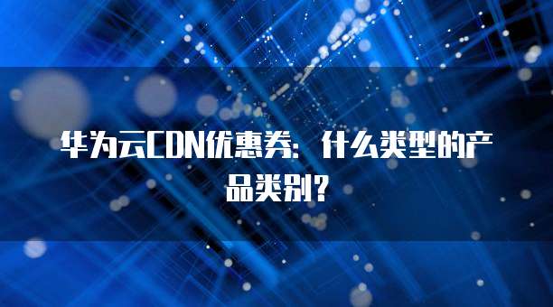 华为云CDN优惠券:什么类型的产品类别?