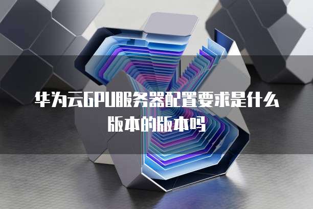华为云GPU服务器配置要求是什么版本的版本吗