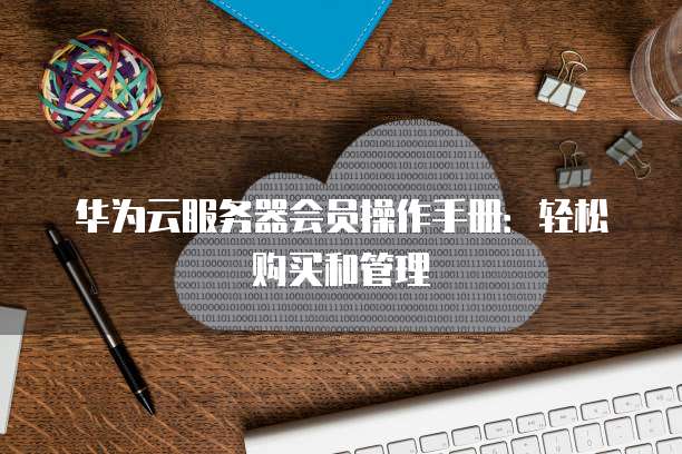 华为云服务器会员操作手册:轻松购买和管理