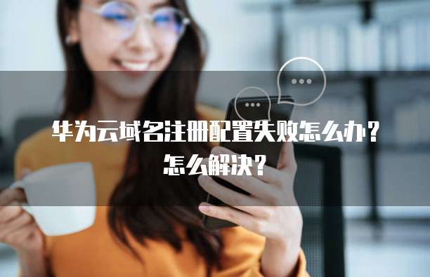华为云域名注册配置失败怎么办？怎么解决？