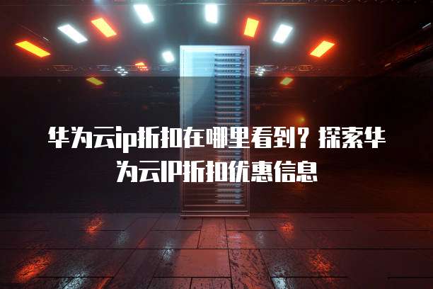 华为云ip折扣在哪里看到?探索华为云IP折扣优惠信息