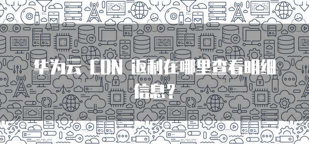 华为云 CDN 返利在哪里查看明细信息?