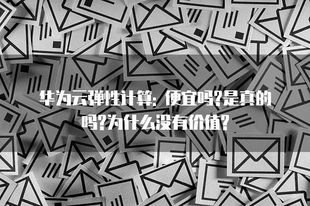 华为云弹性计算: 便宜吗?是真的吗?为什么没有价值?