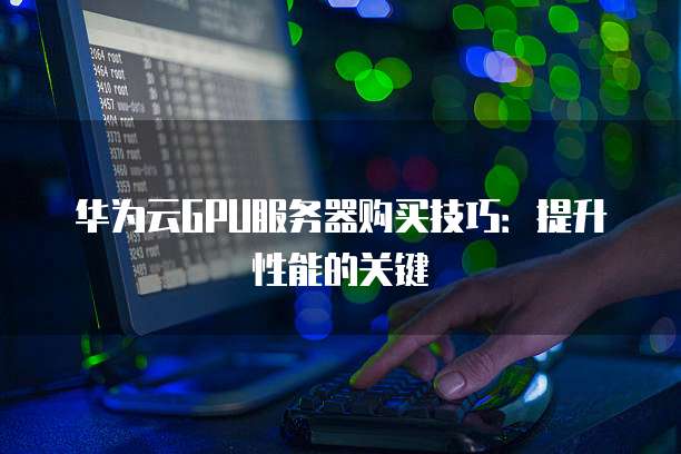 华为云GPU服务器购买技巧:提升性能的关键