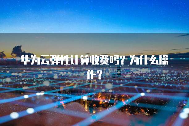 华为云弹性计算收费吗?为什么操作?
