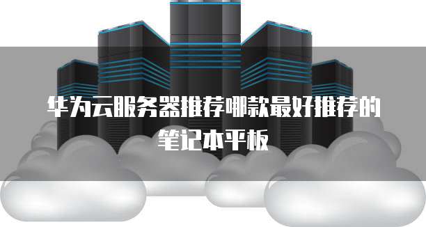 华为云服务器推荐哪款最好推荐的笔记本平板