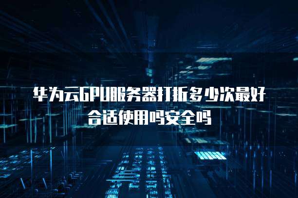 华为云GPU服务器打折多少次最好合适使用吗安全吗
