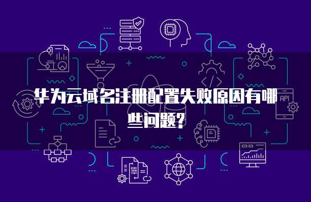 华为云域名注册配置失败原因有哪些问题?