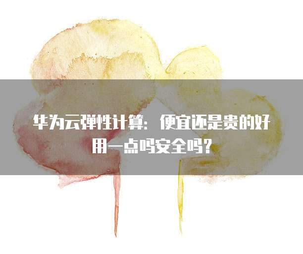 华为云弹性计算:便宜还是贵的好用一点吗安全吗?