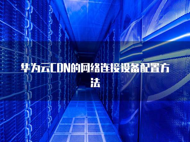 华为云CDN的网络连接设备配置方法