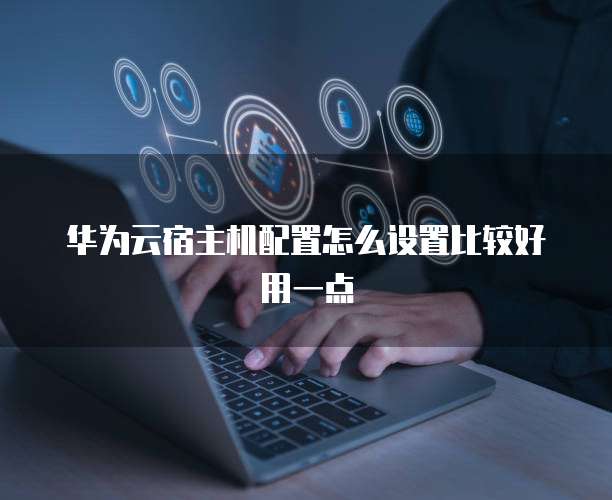 华为云宿主机配置怎么设置比较好用一点