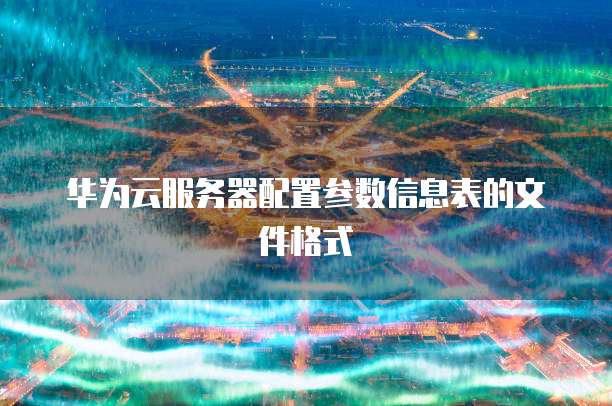 华为云服务器配置参数信息表的文件格式